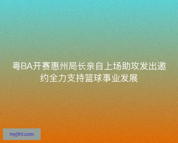 粤BA开赛惠州局长亲自上场助攻发出邀约全力支持篮球事业发展