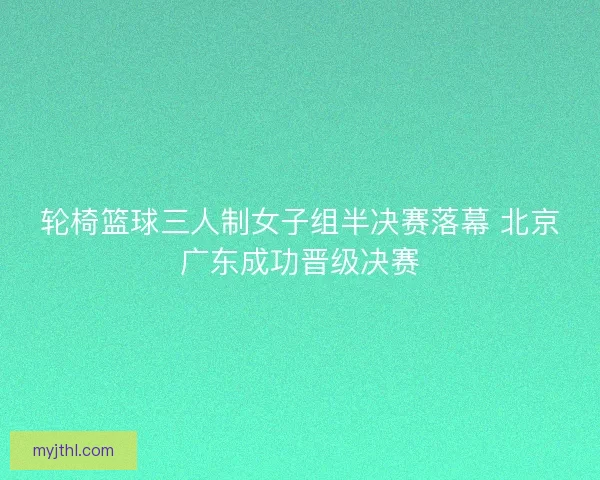 轮椅篮球三人制女子组半决赛落幕 北京广东成功晋级决赛