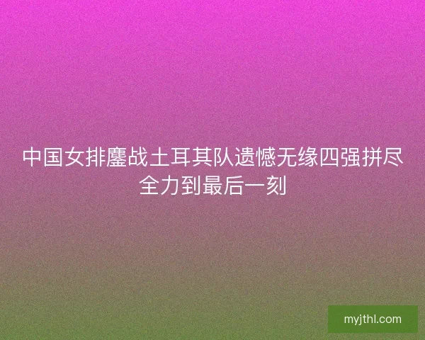 中国女排鏖战土耳其队遗憾无缘四强拼尽全力到最后一刻