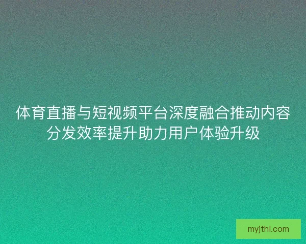 体育直播与短视频平台深度融合推动内容分发效率提升助力用户体验升级